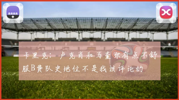 卡里克：卢克肖和马奎尔有点不舒服B费队史地位不是我该评论的