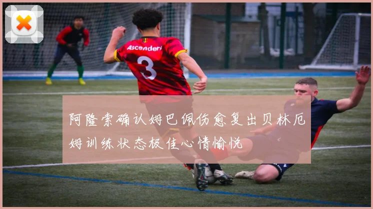 阿隆索确认姆巴佩伤愈复出贝林厄姆训练状态极佳心情愉悦