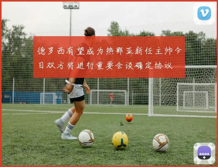 德罗西有望成为热那亚新任主帅今日双方将进行重要会谈确定协议