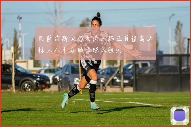 冈萨雷斯状态火热三场正负值高达惊人八十分助力球队胜利