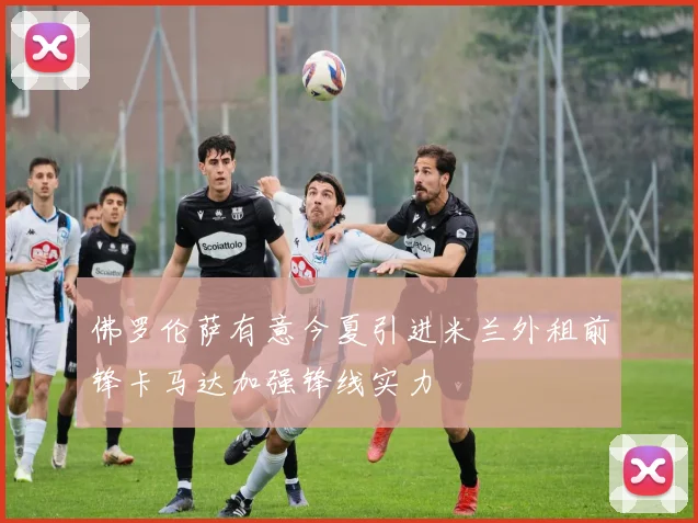 佛罗伦萨有意今夏引进米兰外租前锋卡马达加强锋线实力