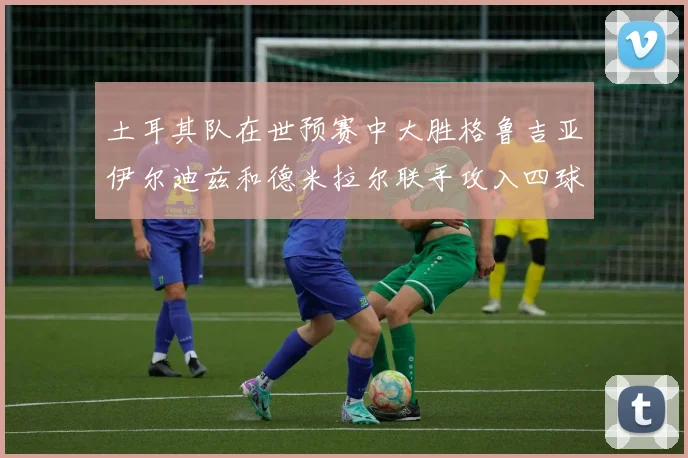 土耳其队在世预赛中大胜格鲁吉亚伊尔迪兹和德米拉尔联手攻入四球
