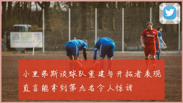 小里弗斯谈球队重建与开拓者表现直言能拿到第九名令人惊讶