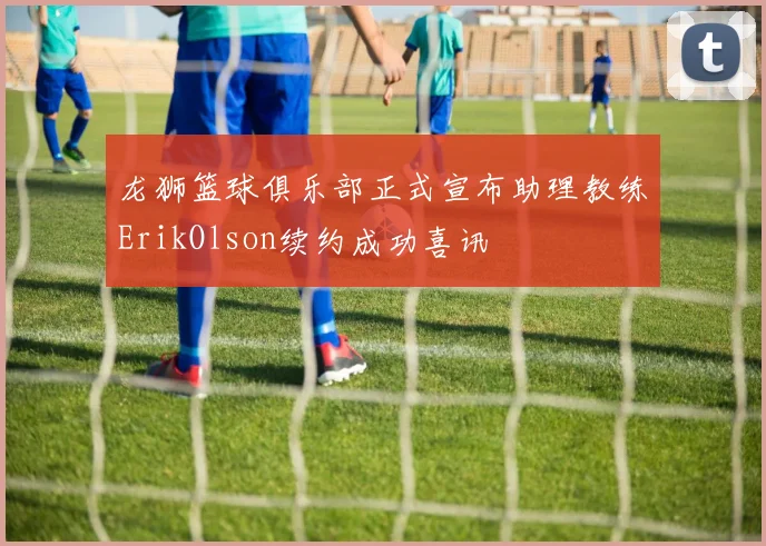 龙狮篮球俱乐部正式宣布助理教练ErikOlson续约成功喜讯
