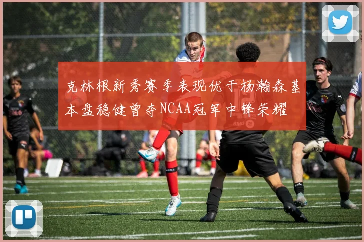 克林根新秀赛季表现优于杨瀚森基本盘稳健曾夺NCAA冠军中锋荣耀