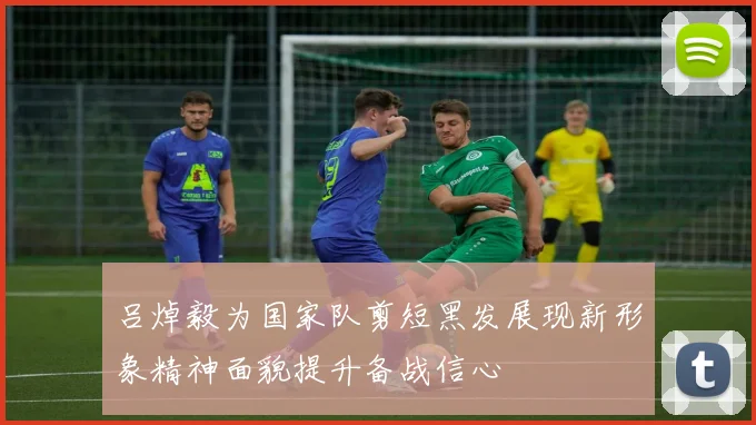 吕焯毅为国家队剪短黑发展现新形象精神面貌提升备战信心