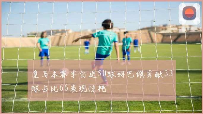 皇马本赛季打进50球姆巴佩贡献33球占比66表现惊艳