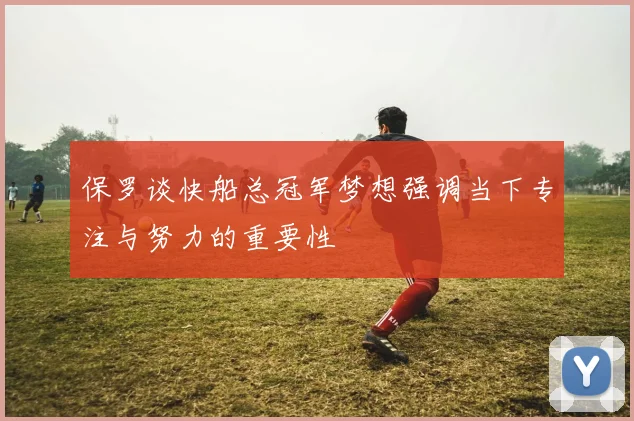 保罗谈快船总冠军梦想强调当下专注与努力的重要性