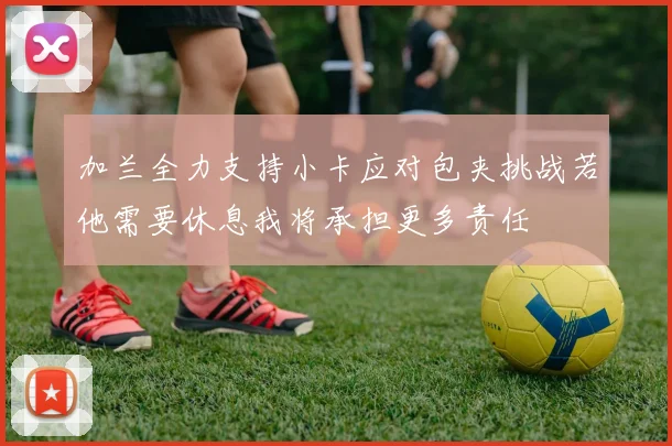 加兰全力支持小卡应对包夹挑战若他需要休息我将承担更多责任