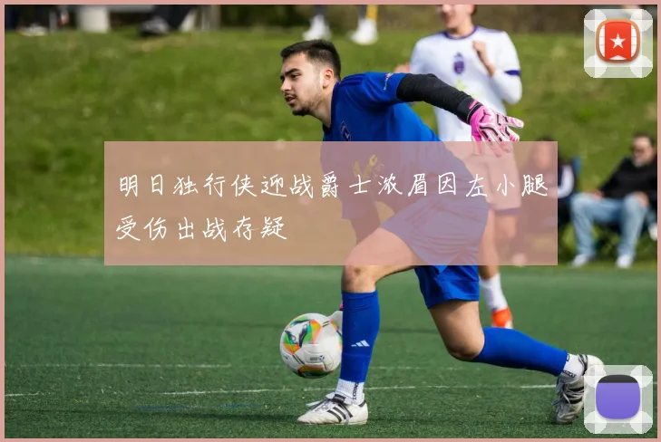 明日独行侠迎战爵士浓眉因左小腿受伤出战存疑