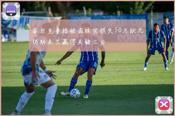 菲尔克鲁格被盗珠宝损失50万欧元仍助米兰赢得关键三分