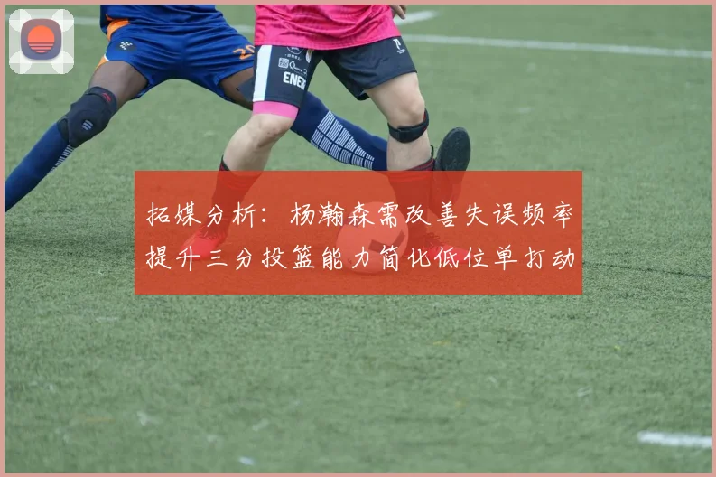 拓媒分析：杨瀚森需改善失误频率提升三分投篮能力简化低位单打动作
