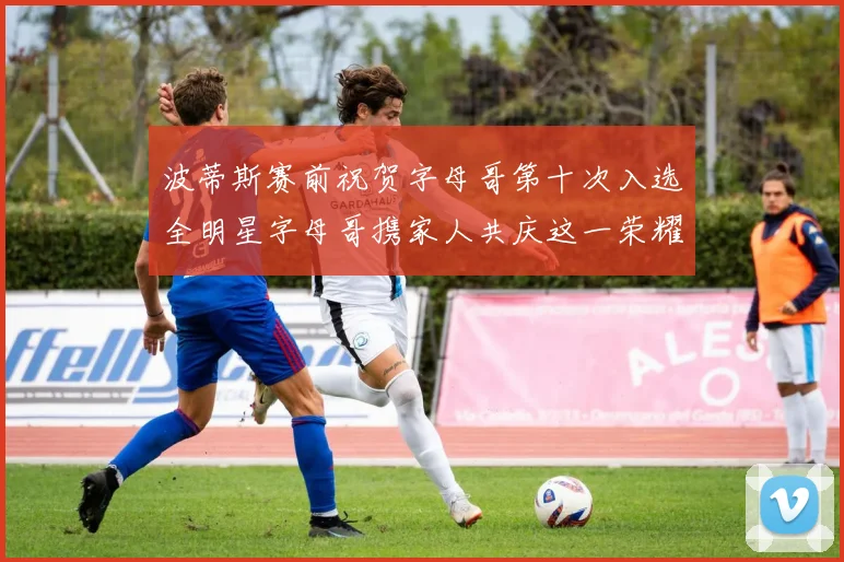 波蒂斯赛前祝贺字母哥第十次入选全明星字母哥携家人共庆这一荣耀时刻