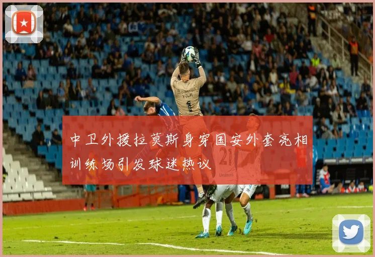 中卫外援拉莫斯身穿国安外套亮相训练场引发球迷热议