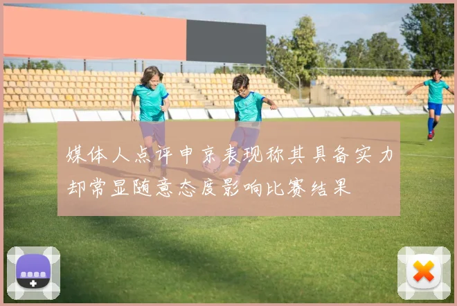 媒体人点评申京表现称其具备实力却常显随意态度影响比赛结果