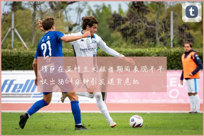 穆萨在亚特兰大租借期间表现平平仅出场64分钟引发退货危机
