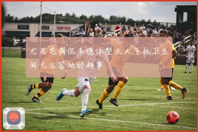 尤尼恩调侃韦德体型太大飞机卫生间无法容纳的趣事