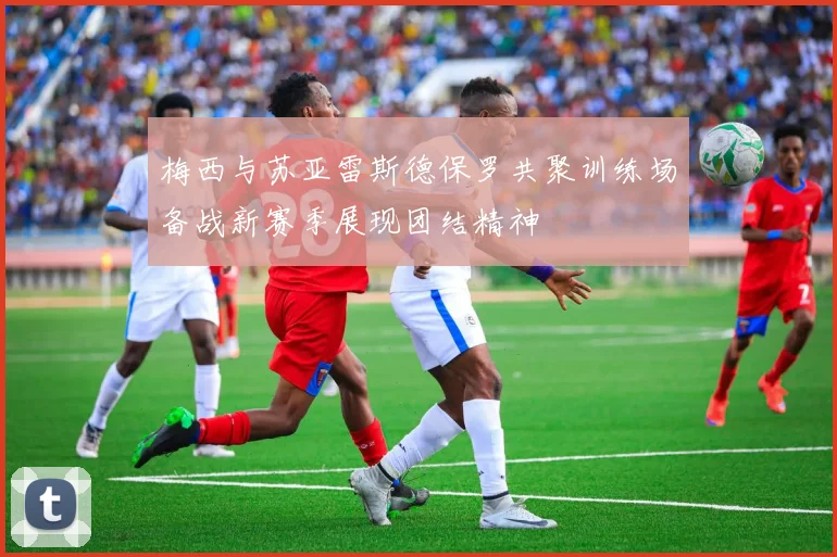 梅西与苏亚雷斯德保罗共聚训练场备战新赛季展现团结精神