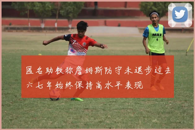 匿名助教称詹姆斯防守未退步过去六七年始终保持高水平表现