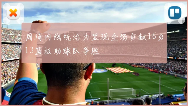 周琦内线统治力显现全场贡献16分13篮板助球队争胜