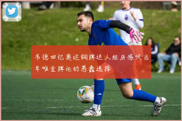 韦德回忆奥运铜牌送人经历感叹当年唯金牌论的愚蠢选择