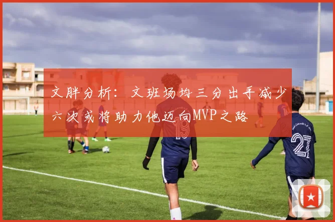 文胖分析：文班场均三分出手减少六次或将助力他迈向MVP之路