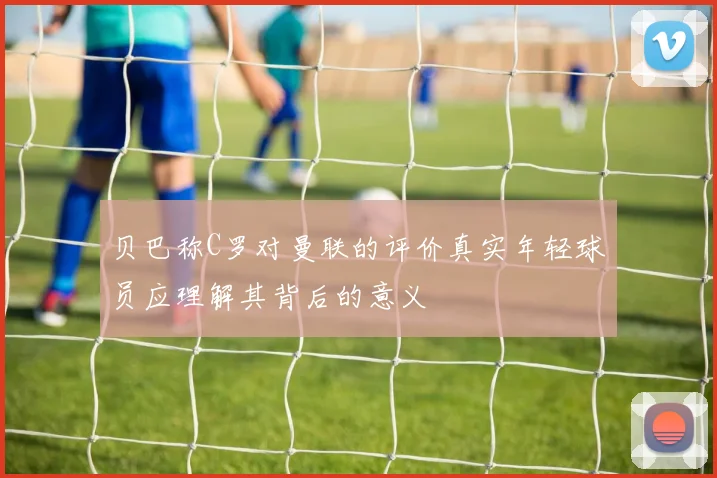 贝巴称C罗对曼联的评价真实年轻球员应理解其背后的意义