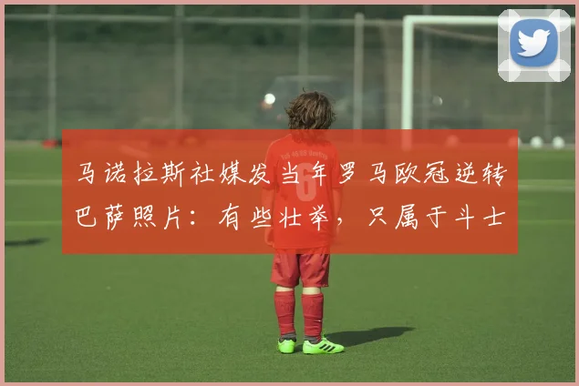马诺拉斯社媒发当年罗马欧冠逆转巴萨照片：有些壮举，只属于斗士