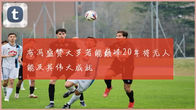 布冯盛赞大罗若能巅峰20年将无人能及其伟大成就