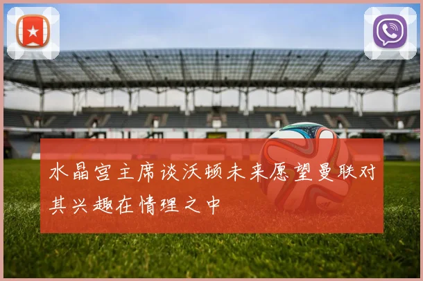 水晶宫主席谈沃顿未来愿望曼联对其兴趣在情理之中