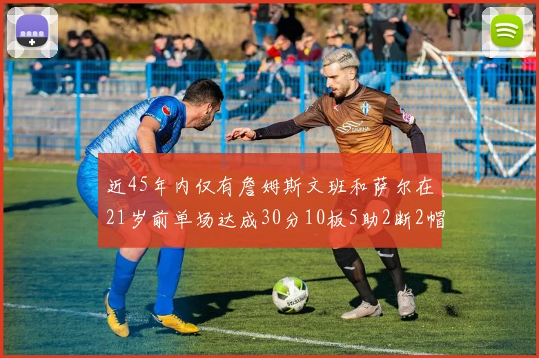 近45年内仅有詹姆斯文班和萨尔在21岁前单场达成30分10板5助2断2帽的壮举