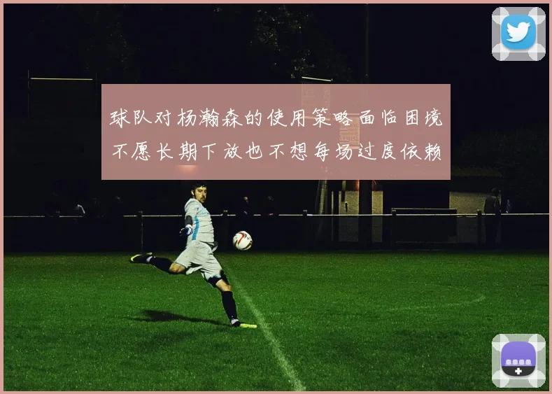 球队对杨瀚森的使用策略面临困境不愿长期下放也不想每场过度依赖