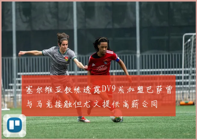 塞尔维亚教练透露DV9或加盟巴萨曾与马竞接触但尤文提供高薪合同