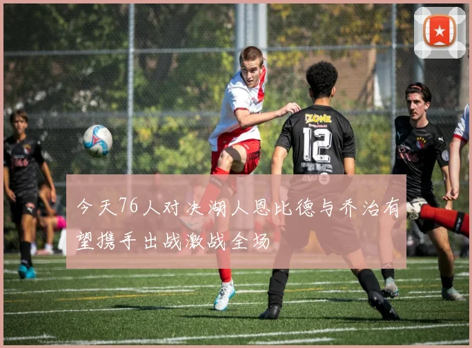 今天76人对决湖人恩比德与乔治有望携手出战激战全场