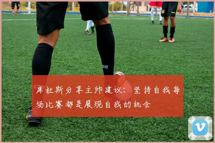 库杜斯分享主帅建议：坚持自我每场比赛都是展现自我的机会