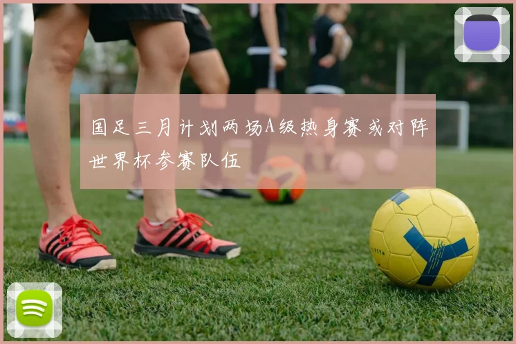 国足三月计划两场A级热身赛或对阵世界杯参赛队伍