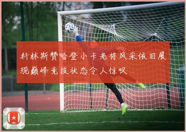 科林斯赞哈登小卡老将风采依旧展现巅峰竞技状态令人惊叹