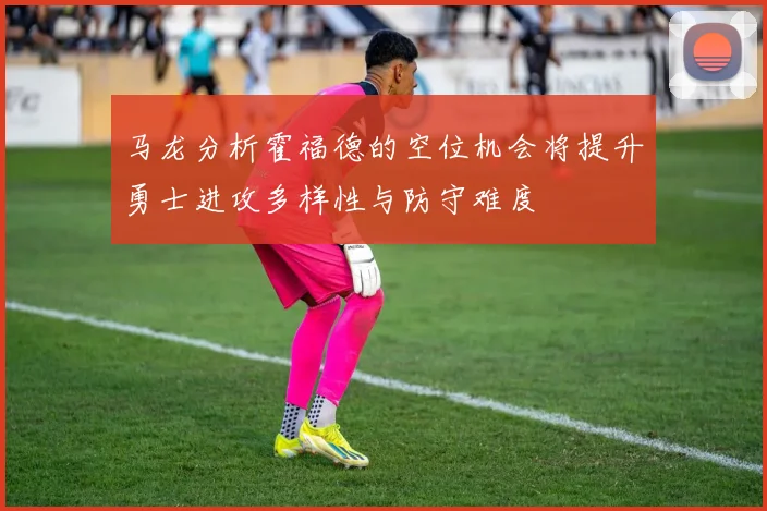 马龙分析霍福德的空位机会将提升勇士进攻多样性与防守难度