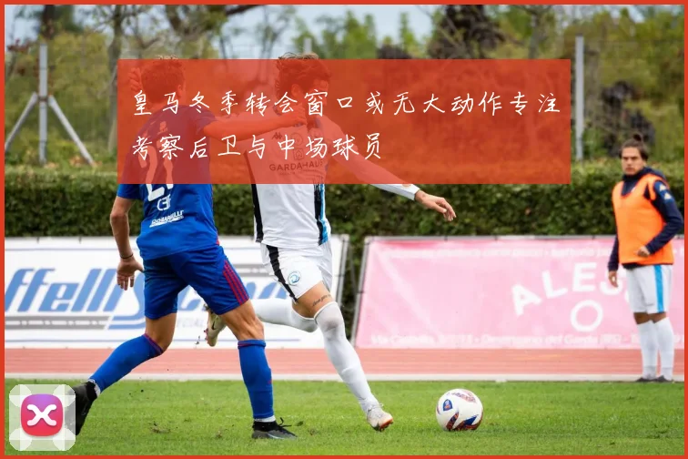 皇马冬季转会窗口或无大动作专注考察后卫与中场球员