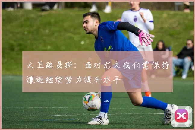大卫路易斯：面对尤文我们需保持谦逊继续努力提升水平